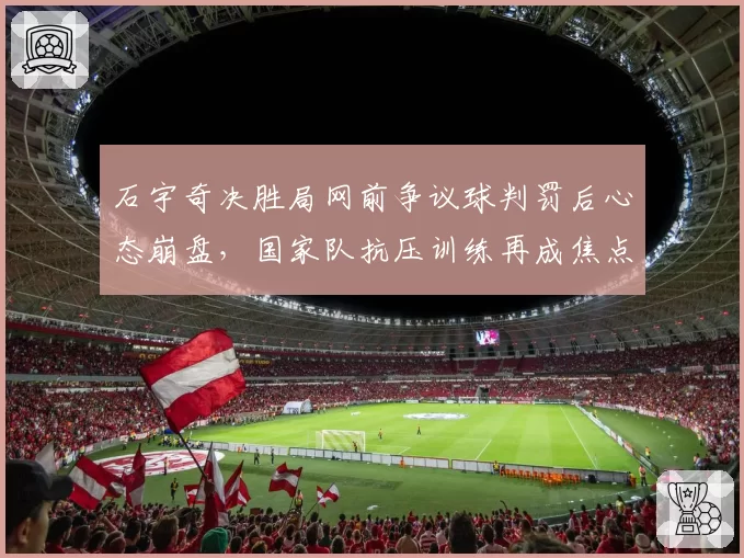 石宇奇决胜局网前争议球判罚后心态崩盘，国家队抗压训练再成焦点