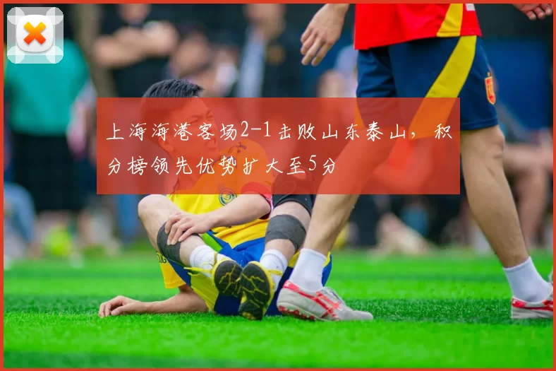 上海海港客场2-1击败山东泰山，积分榜领先优势扩大至5分