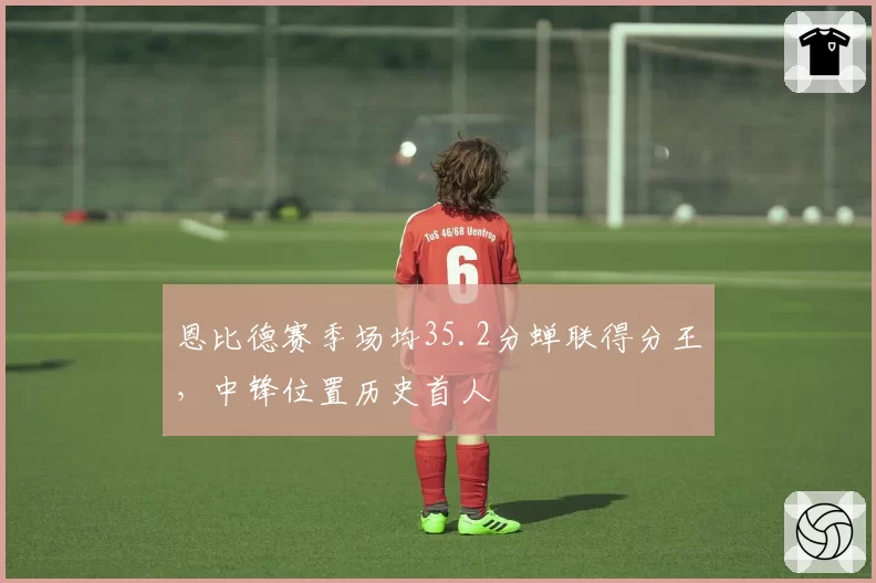 恩比德赛季场均35.2分蝉联得分王，中锋位置历史首人