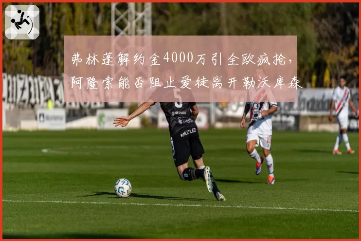弗林蓬解约金4000万引全欧疯抢,阿隆索能否阻止爱徒离开勒沃库森?