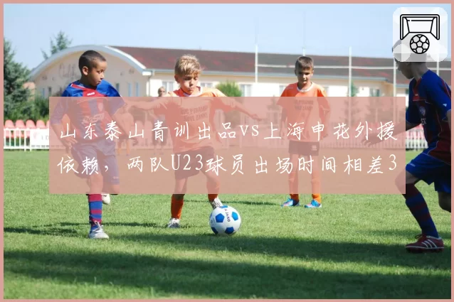 山东泰山青训出品vs上海申花外援依赖,两队U23球员出场时间相差3倍