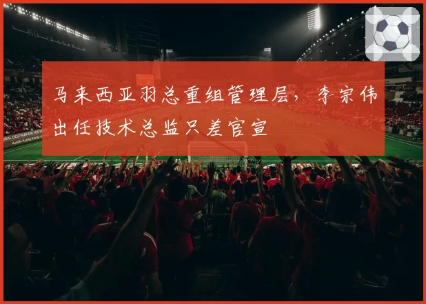 马来西亚羽总重组管理层,李宗伟出任技术总监只差官宣