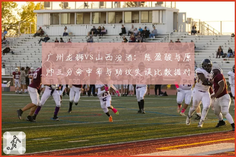 广州龙狮vs山西汾酒：陈盈骏与原帅三分命中率与助攻失误比数据对比