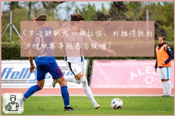 C罗小腿肌肉二级拉伤，利雅得胜利沙特联赛争冠悬念陡增？