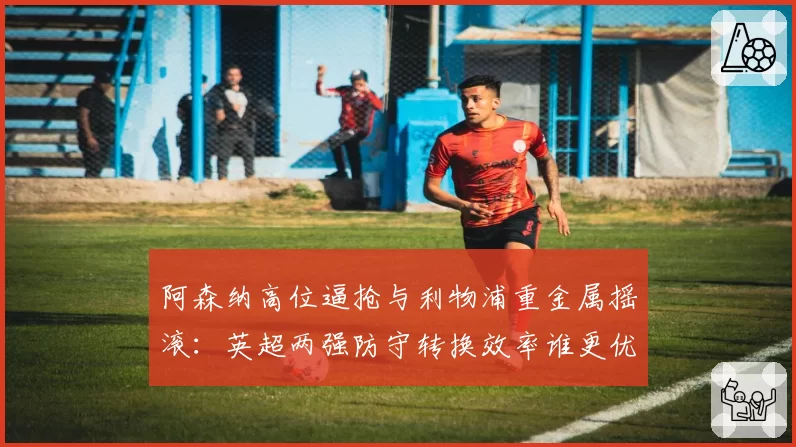 阿森纳高位逼抢与利物浦重金属摇滚：英超两强防守转换效率谁更优？