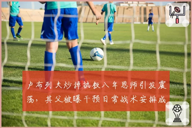 卢布列夫炒掉执教八年恩师引发震荡，其父被曝干预日常战术安排成导火索