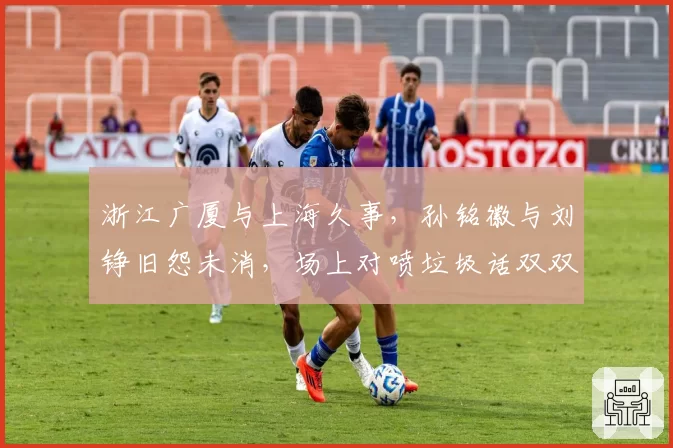 浙江广厦与上海久事，孙铭徽与刘铮旧怨未消，场上对喷垃圾话双双被警告
