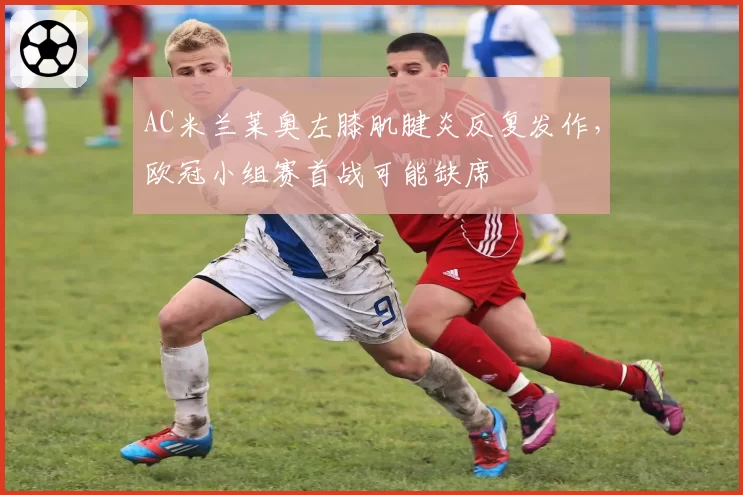 AC米兰莱奥左膝肌腱炎反复发作，欧冠小组赛首战可能缺席