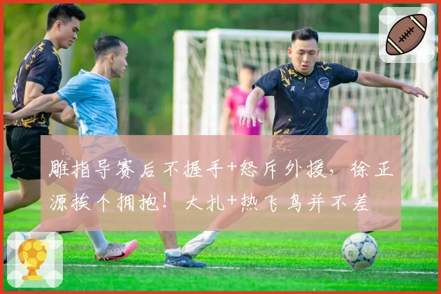 雕指导赛后不握手+怒斥外援，徐正源挨个拥抱！大扎+热飞鸟并不差