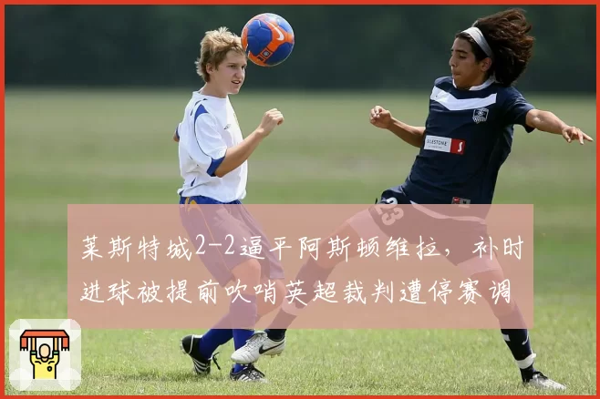 莱斯特城2-2逼平阿斯顿维拉,补时进球被提前吹哨英超裁判遭停赛调查
