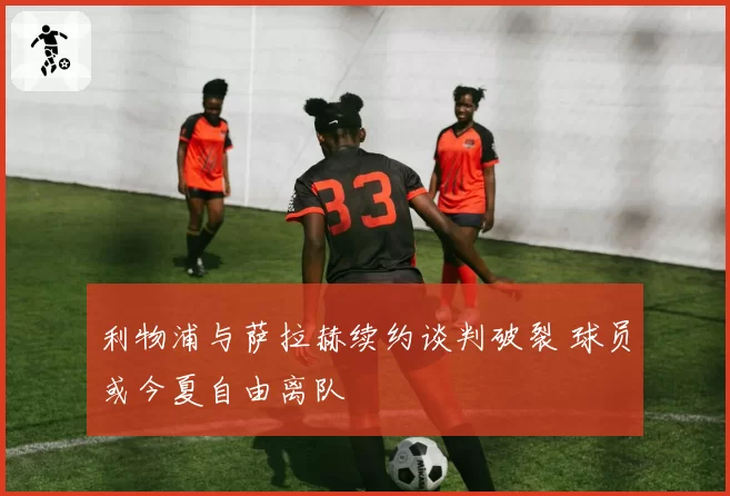 利物浦与萨拉赫续约谈判破裂 球员或今夏自由离队