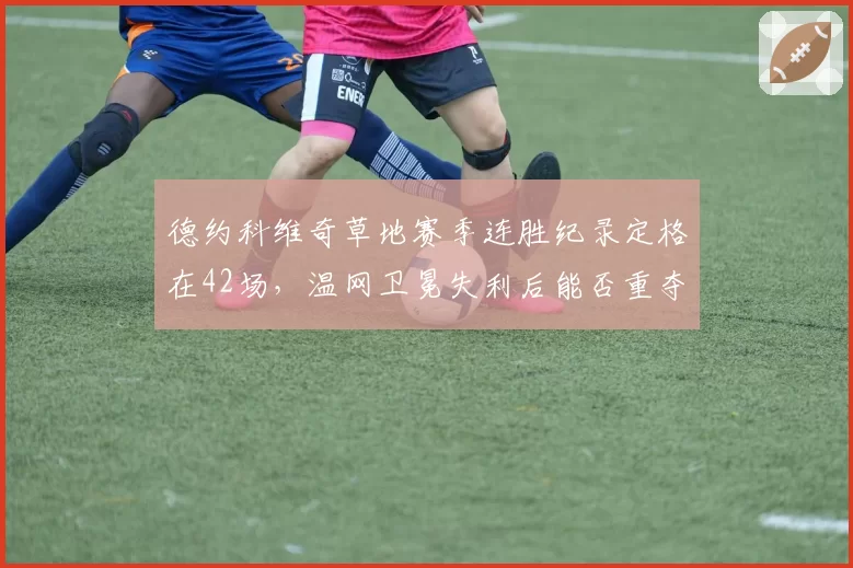 德约科维奇草地赛季连胜纪录定格在42场，温网卫冕失利后能否重夺世界第一？