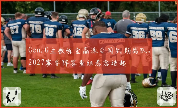 Gen.G主教练金晶洙合同到期离队,2027赛季阵容重组悬念迭起