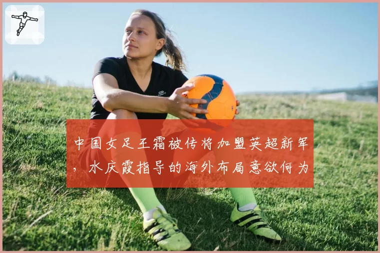 中国女足王霜被传将加盟英超新军，水庆霞指导的海外布局意欲何为？