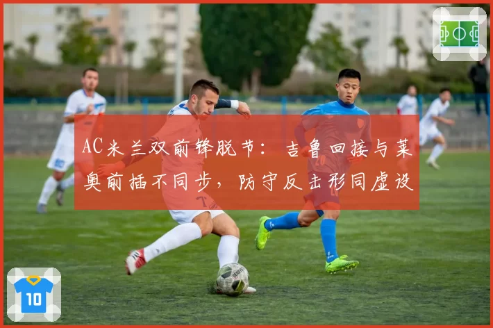 AC米兰双前锋脱节:吉鲁回接与莱奥前插不同步,防守反击形同虚设