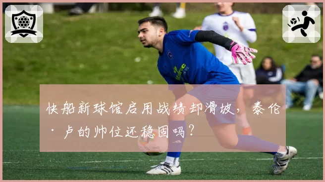 快船新球馆启用战绩却滑坡，泰伦·卢的帅位还稳固吗？