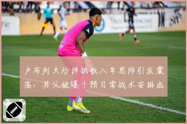 卢布列夫炒掉执教八年恩师引发震荡，其父被曝干预日常战术安排成导火索