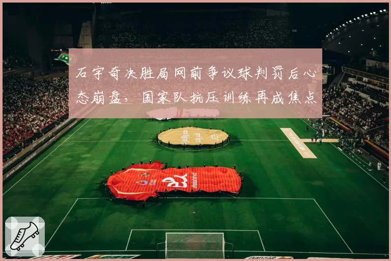 石宇奇决胜局网前争议球判罚后心态崩盘，国家队抗压训练再成焦点