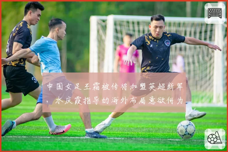 中国女足王霜被传将加盟英超新军，水庆霞指导的海外布局意欲何为？