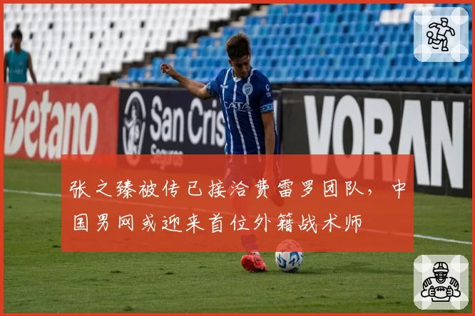 张之臻被传已接洽费雷罗团队,中国男网或迎来首位外籍战术师