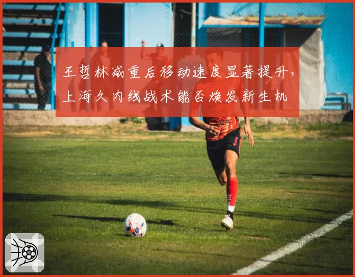 王哲林减重后移动速度显著提升，上海久内线战术能否焕发新生机