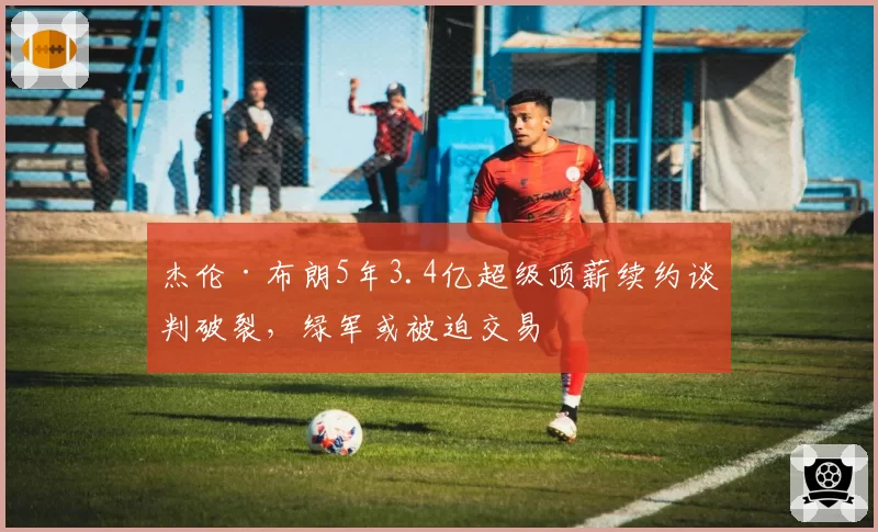 杰伦·布朗5年3.4亿超级顶薪续约谈判破裂，绿军或被迫交易