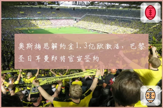奥斯梅恩解约金1.3亿欧激活，巴黎圣日耳曼即将官宣签约
