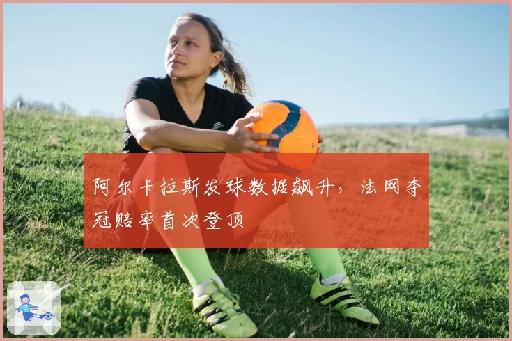 阿尔卡拉斯发球数据飙升，法网夺冠赔率首次登顶