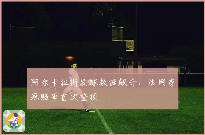 阿尔卡拉斯发球数据飙升,法网夺冠赔率首次登顶
