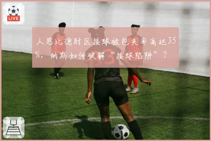 人恩比德肘区接球被包夹率高达35%，纳斯如何破解“接球陷阱”？
