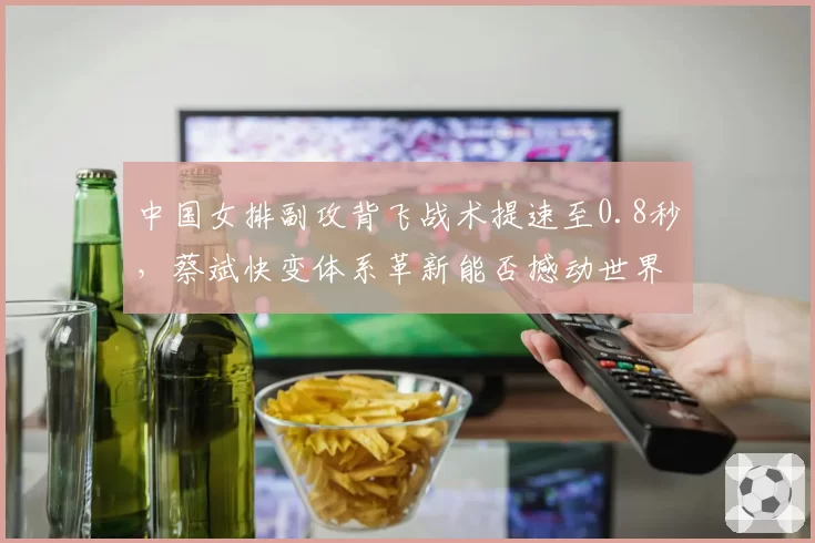 中国女排副攻背飞战术提速至0.8秒,蔡斌快变体系革新能否撼动世界格局