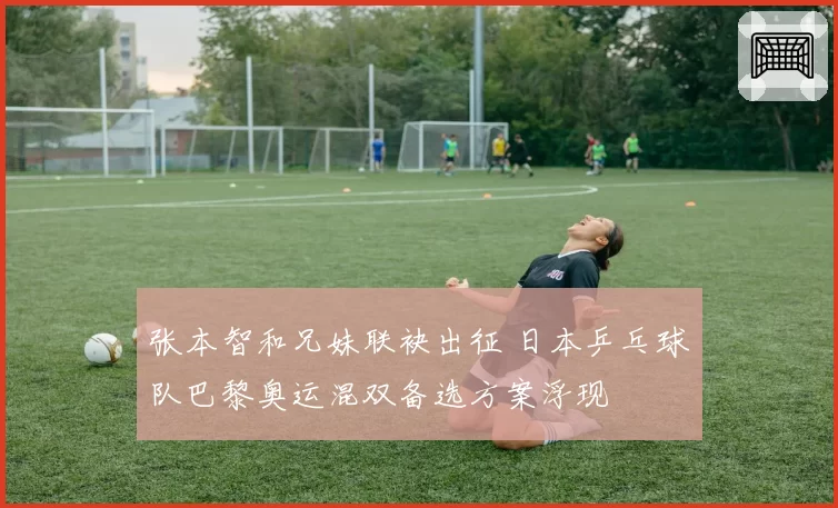 张本智和兄妹联袂出征 日本乒乓球队巴黎奥运混双备选方案浮现