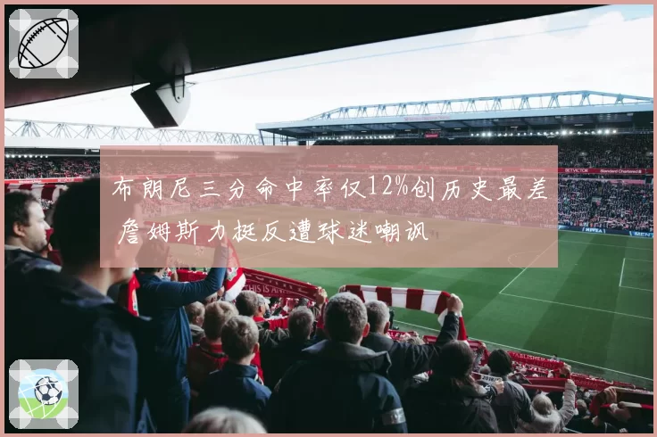 布朗尼三分命中率仅12%创历史最差 詹姆斯力挺反遭球迷嘲讽