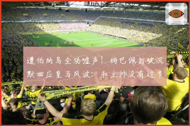 遭伯纳乌全场嘘声！姆巴佩打破沉默回应皇马风波：和主帅没有过节