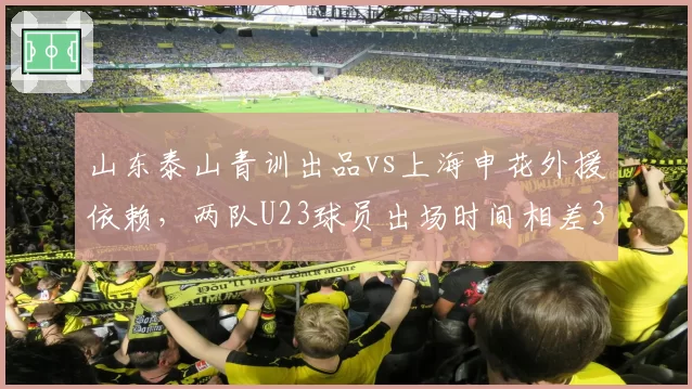 山东泰山青训出品vs上海申花外援依赖,两队U23球员出场时间相差3倍