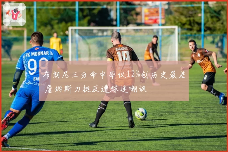 布朗尼三分命中率仅12%创历史最差 詹姆斯力挺反遭球迷嘲讽