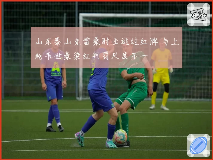 山东泰山克雷桑肘击逃过红牌 与上轮韦世豪染红判罚尺度不一