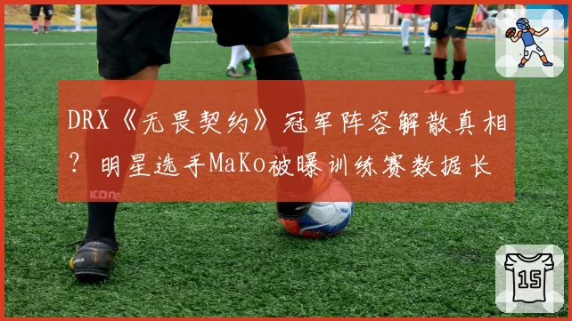 DRX《无畏契约》冠军阵容解散真相？明星选手MaKo被曝训练赛数据长期造假