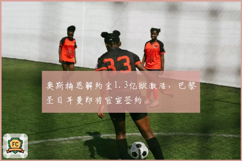 奥斯梅恩解约金1.3亿欧激活，巴黎圣日耳曼即将官宣签约