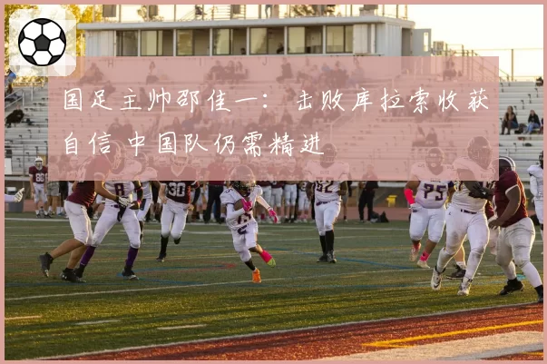 国足主帅邵佳一：击败库拉索收获自信 中国队仍需精进