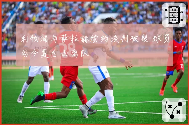 利物浦与萨拉赫续约谈判破裂 球员或今夏自由离队