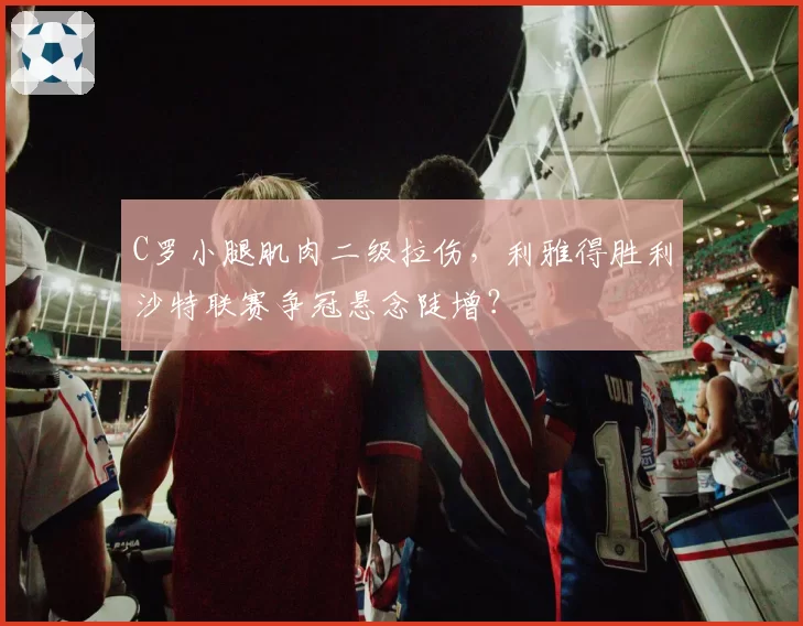 C罗小腿肌肉二级拉伤，利雅得胜利沙特联赛争冠悬念陡增？