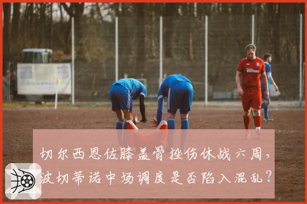 切尔西恩佐膝盖骨挫伤休战六周,波切蒂诺中场调度是否陷入混乱?