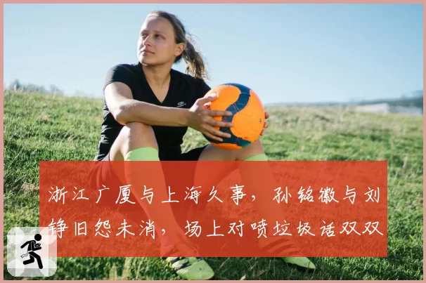 浙江广厦与上海久事，孙铭徽与刘铮旧怨未消，场上对喷垃圾话双双被警告