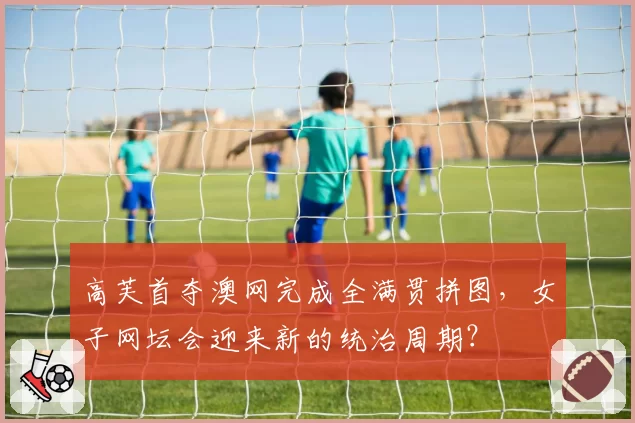高芙首夺澳网完成全满贯拼图,女子网坛会迎来新的统治周期?