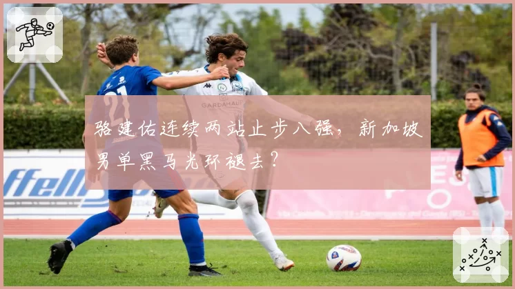 骆建佑连续两站止步八强，新加坡男单黑马光环褪去？