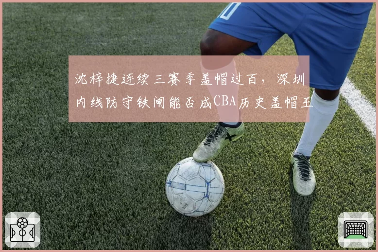 沈梓捷连续三赛季盖帽过百,深圳内线防守铁闸能否成CBA历史盖帽王?