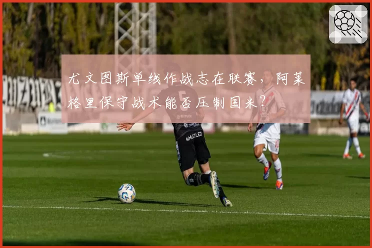尤文图斯单线作战志在联赛,阿莱格里保守战术能否压制国米?