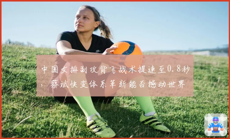 中国女排副攻背飞战术提速至0.8秒,蔡斌快变体系革新能否撼动世界格局