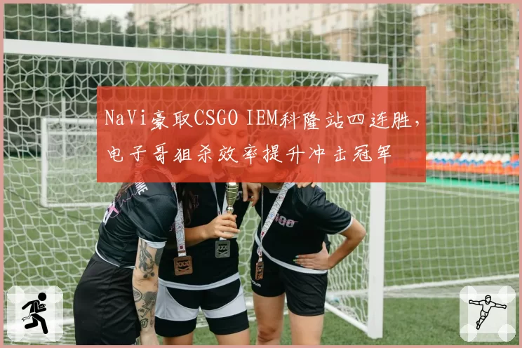 NaVi豪取CSGO IEM科隆站四连胜,电子哥狙杀效率提升冲击冠军